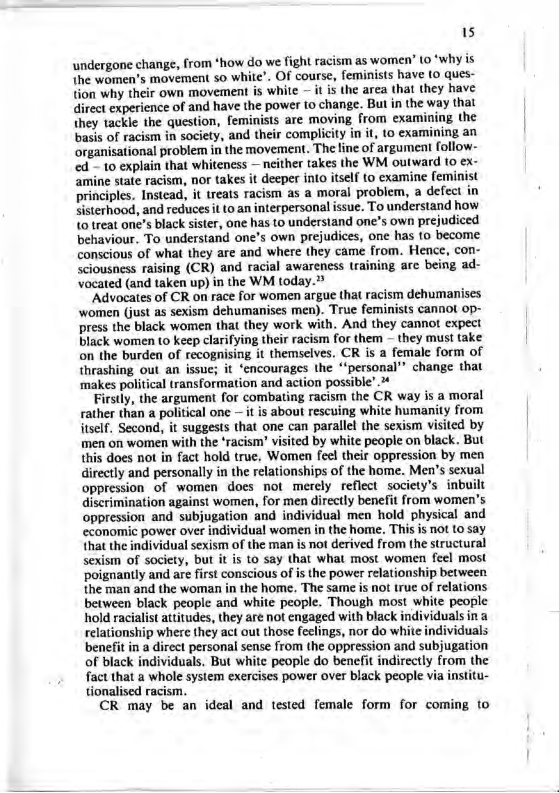 15 undergone change, from *how do we fight racism as women” (0 ‘why is {he women’s movement o white’. OF course, feminists have (0 ques- tion why their own movement is white — it is the arca that they have irect experience of and have the power to change. Bul in the way that they tackle the question, feminists are moving from examining the basis of racism in society, and their complicity in it, to examining an organisational problem in the movement. The line of argument follow- ed - 10 explain that whiteness — neither takes the WM outward (o ex- ‘amine state racism, nor takes it deeper into itself to cxamine feminist principles, Instcad, it treats racism as a moral problem, a defect in Sisterhood, and reduces it (o an interpersonal issue. To understand how {0 treat one’s black sister, one has to understand one’s own prejudiced behaviour. To understand one’s own prejudices, one has to become conscious of what they are and where they came from. Hence, con- sciousness raising (CR) and racial awareness raining are being ad- vocated (and taken up) in the WM today.? “Advocates of CR on race for women argue tha racism dehumanises ‘women (just as sexism dehumanises men). True feminists cannot 0p- press the black women that they work with. And they cannot expect black women to keep clarifying their racism for them — they musi take on the burden of recognising it themselves. CR is a female form of thrashing out an issue; it ‘encourages the “‘personal”® change that ‘makes political transformation and action possible’. Firstly, the argument for combating racism the CR way is a moral rather than a political one — it is about rescuing white humanity from itself, Second, it suggests that one can parallel the sexism visited by men on women with the ‘racism’ visited by white people on black. But this does not in fact hold true, Women fee! their oppression by men directly and personally in the relationships of the home. Men’s sexual oppressionof women does not merely reflect society’s inbuilt discrimination against women, for men directly benefit from women’s oppression and subjugation and individual men hold physical and economic power over individual women in the home. This is not to say that the individual sexism of the man is not derived from the structural sexism of society, but it is o say that what most women feel most ‘poignantly and are first conscious of s the power relationship between. the man and the woman in the home, The same s not truc of relations between black people and white people. Though most white people hold racialist aititudes, they are not engaged with black individualsin & relationship where they act out those feclings, nor do white individuals benefit in a direct personal sense from the oppression and subjugation of black individuals. But white people do benefit indirectly from the fact that a whole system exercises power over black people via institu- tionalised racism. CR may be an ideal and tested female form for coming to